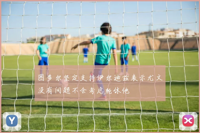 图多尔坚定支持伊尔迪兹表示尤文没有问题不会考虑轮休他