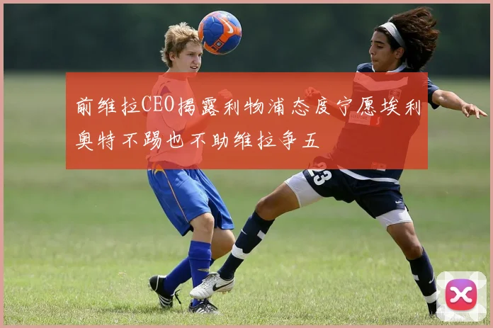 前维拉CEO揭露利物浦态度宁愿埃利奥特不踢也不助维拉争五