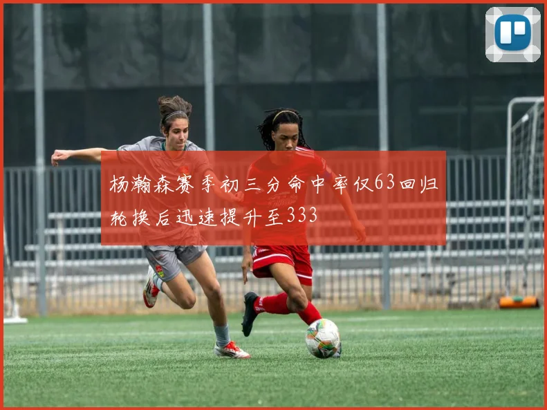 杨瀚森赛季初三分命中率仅63回归轮换后迅速提升至333