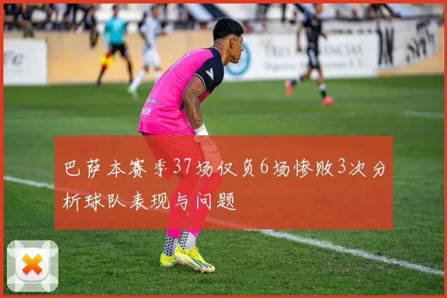 巴萨本赛季37场仅负6场惨败3次分析球队表现与问题