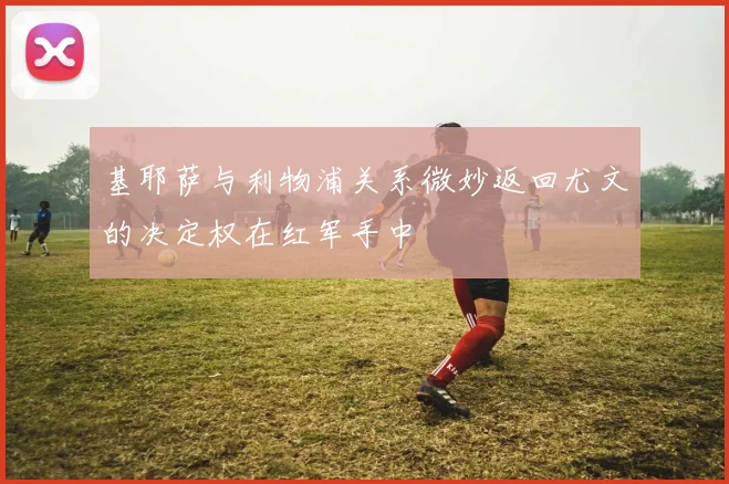 基耶萨与利物浦关系微妙返回尤文的决定权在红军手中