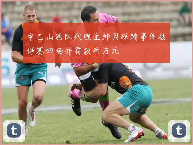 中乙山西队代理主帅因踩踏事件被停赛四场并罚款两万元