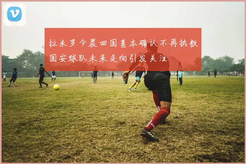 拉米罗今晨回国基本确认不再执教国安球队未来走向引发关注