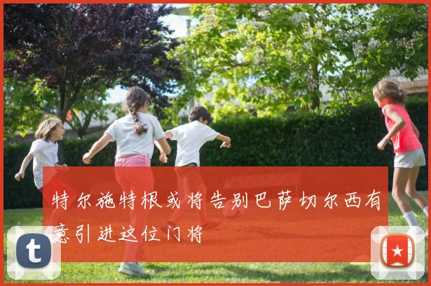 特尔施特根或将告别巴萨切尔西有意引进这位门将