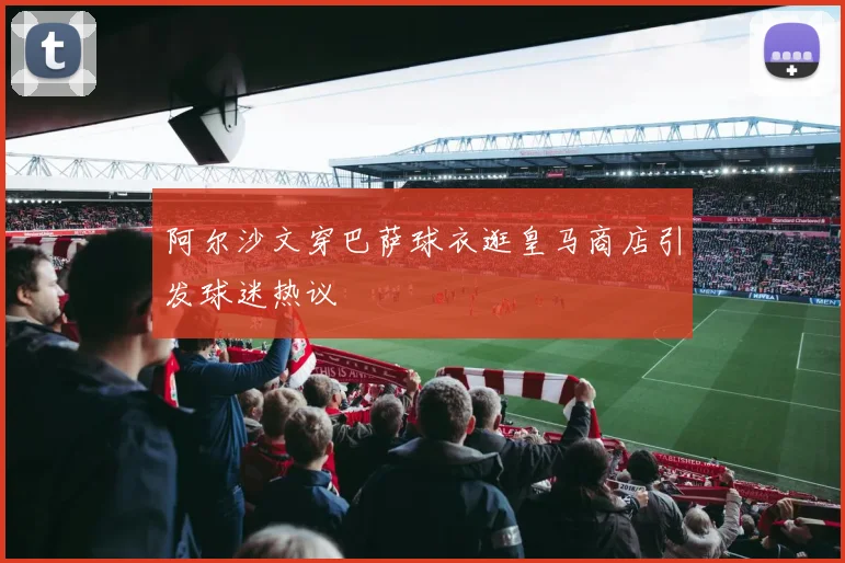 阿尔沙文穿巴萨球衣逛皇马商店引发球迷热议
