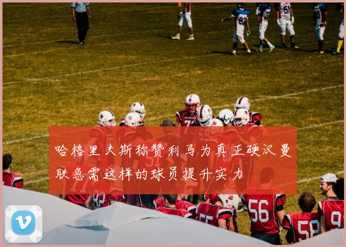 哈格里夫斯称赞利马为真正硬汉曼联急需这样的球员提升实力