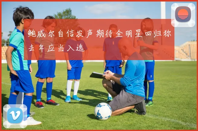 鲍威尔自信发声期待全明星回归称去年应当入选