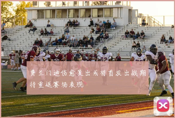 费兰门迪伤愈复出或将首发出战期待重返赛场表现