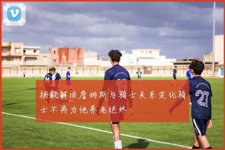 杨毅解读詹姆斯与骑士关系变化骑士不再为他养老送终