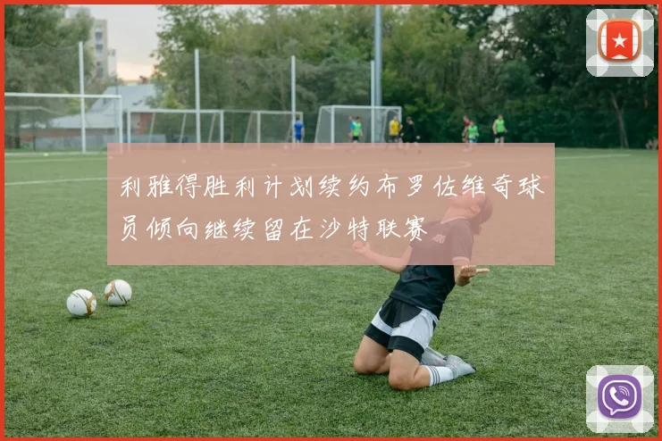 利雅得胜利计划续约布罗佐维奇球员倾向继续留在沙特联赛