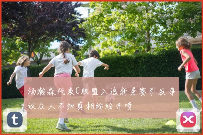 杨瀚森代表G联盟入选新秀赛引发争议众人不知真相纷纷开喷