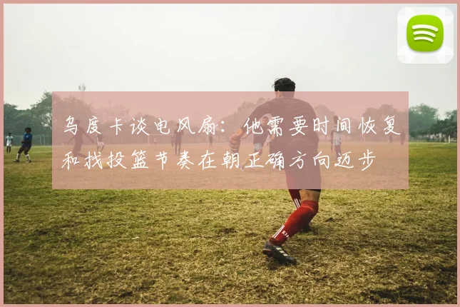 乌度卡谈电风扇：他需要时间恢复和找投篮节奏在朝正确方向迈步