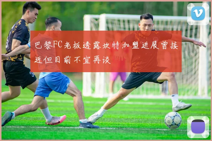 巴黎FC老板透露坎特加盟进展曾接近但目前不宜再谈
