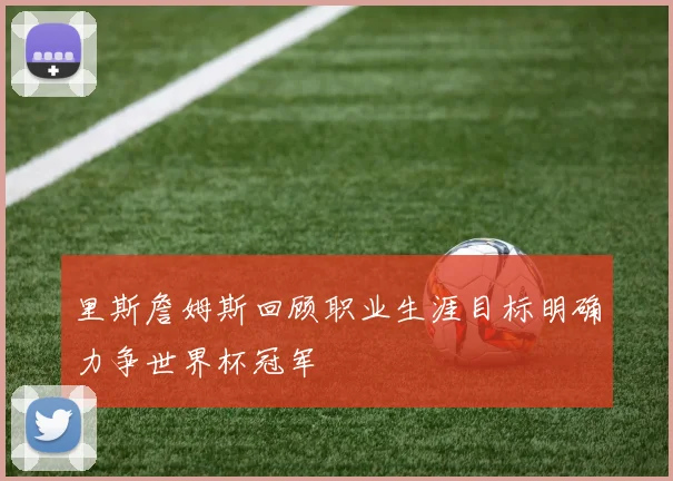 里斯詹姆斯回顾职业生涯目标明确力争世界杯冠军