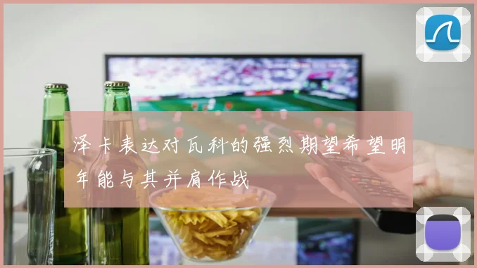 泽卡表达对瓦科的强烈期望希望明年能与其并肩作战