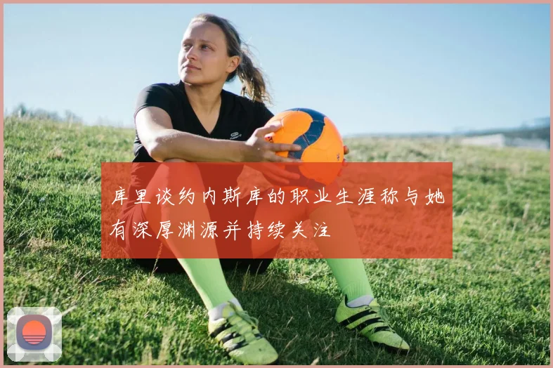 库里谈约内斯库的职业生涯称与她有深厚渊源并持续关注