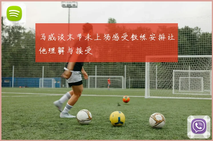 马威谈末节未上场感受教练安排让他理解与接受