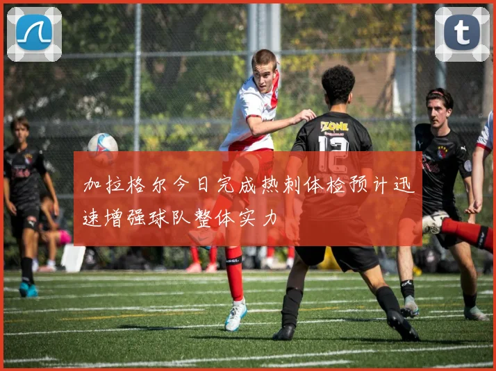 加拉格尔今日完成热刺体检预计迅速增强球队整体实力