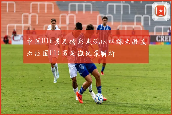 中国U16男足精彩表现以四球大胜孟加拉国U16男足微纪录解析