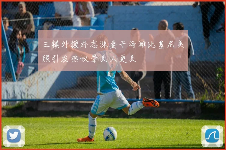 三镇外援朴志洙妻子海滩比基尼美照引发热议景美人更美