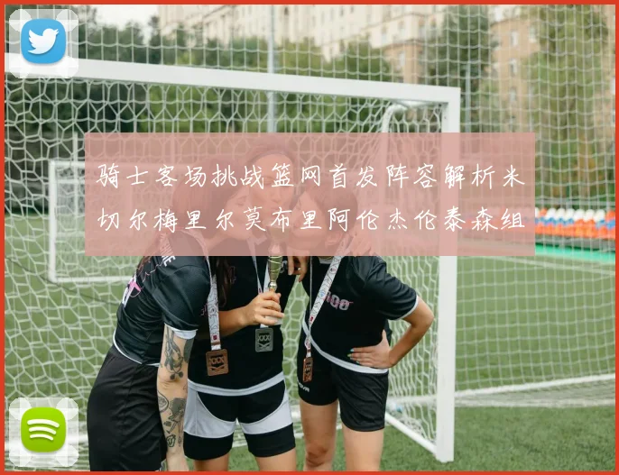 骑士客场挑战篮网首发阵容解析米切尔梅里尔莫布里阿伦杰伦泰森组合亮点
