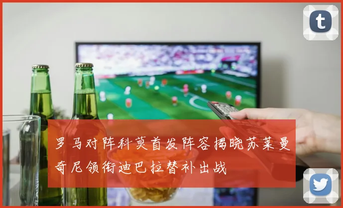 罗马对阵科莫首发阵容揭晓苏莱曼奇尼领衔迪巴拉替补出战